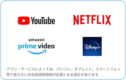 YouTube、Netflix、Amazonプライムビデオ、Disney+（アプリ・サービスによっては、パソコン、タブレット、スマートフォン等であらかじめ会員登録登録が必要となる場合があります。）