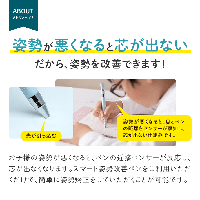 姿勢が悪くなると芯が出ないだから、姿勢を改善できます！お子様の姿勢が悪くなると、ペンの近接センサーが反応し、芯が出なくなります。スマート姿勢改善ペンをご利用いただくだけで、簡単に姿勢矯正をしていただくことが可能です。