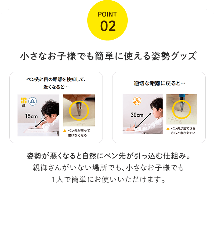 POINT02 小さなお子様でも簡単に使える姿勢グッズ 姿勢が悪くなると自然にペン先が引っ込む仕組み。親御さんがいない場所でも、小さなお子様でも１人で簡単にお使いいただけます。