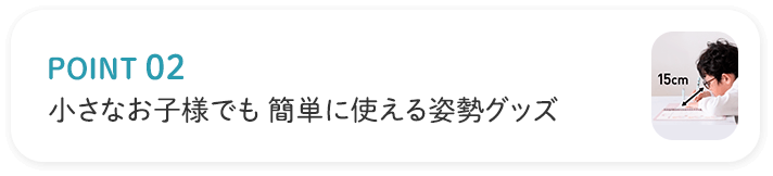 POINT02 小さなお子様でも簡単に使える姿勢グッズ