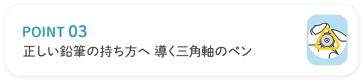 POINT03 正しい鉛筆の持ち方へ導く三角軸のペン