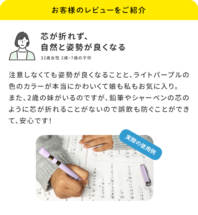 お客様のレビューをご紹介「芯が折れず、自然と姿勢が良くなる」32歳女性 2歳・7歳の子供／注意しなくても姿勢が良くなることと、ピンク色のカラーが本当にかわいくて娘も私もお気に入り。また、2歳の妹がいるのですが、鉛筆やシャーペンの芯のように芯が折れることがないので誤飲も防ぐことができて、安心です！