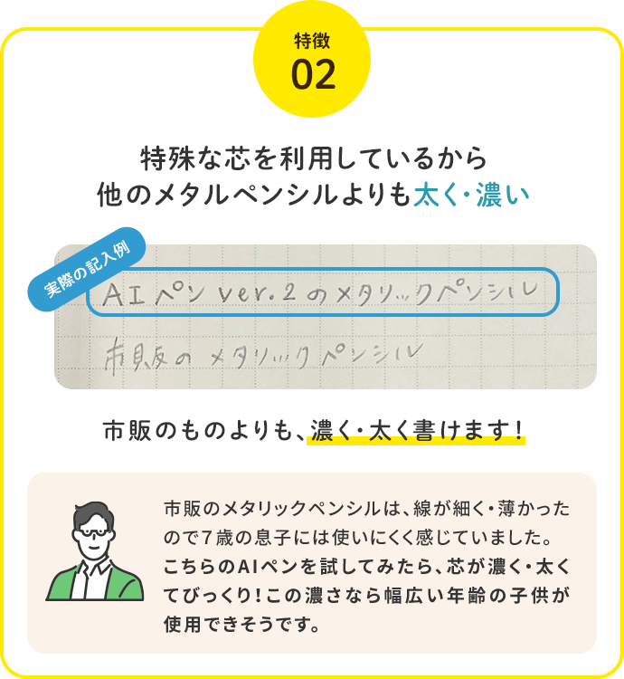 特徴2.特殊な芯を利用しているから他のメタルペンシルよりも太く・濃い。市販のものよりも、濃く・太く書けます！「市販のメタリックペンシルは、線が細く・薄かったので７歳の息子には使いにくく感じていました。こちらのAIペンを試してみたら、芯が濃く・太くてびっくり！この濃さなら幅広い年齢の子供が使用できそうです。」