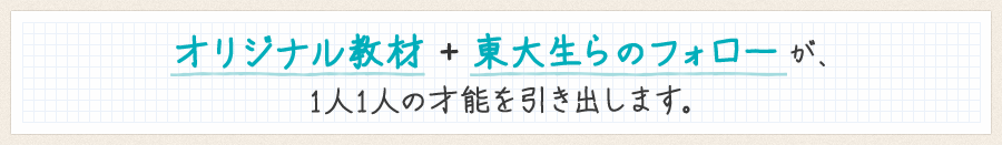 オリジナル教材＋東大生らのフォローが、1人1人の才能を引き出します。