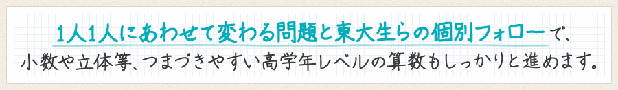 1人1人にあわせて変わる問題と東大生らの個別フォローで、小数や立体等、つまづきやすい高学年レベルの算数もしっかりと進めます。