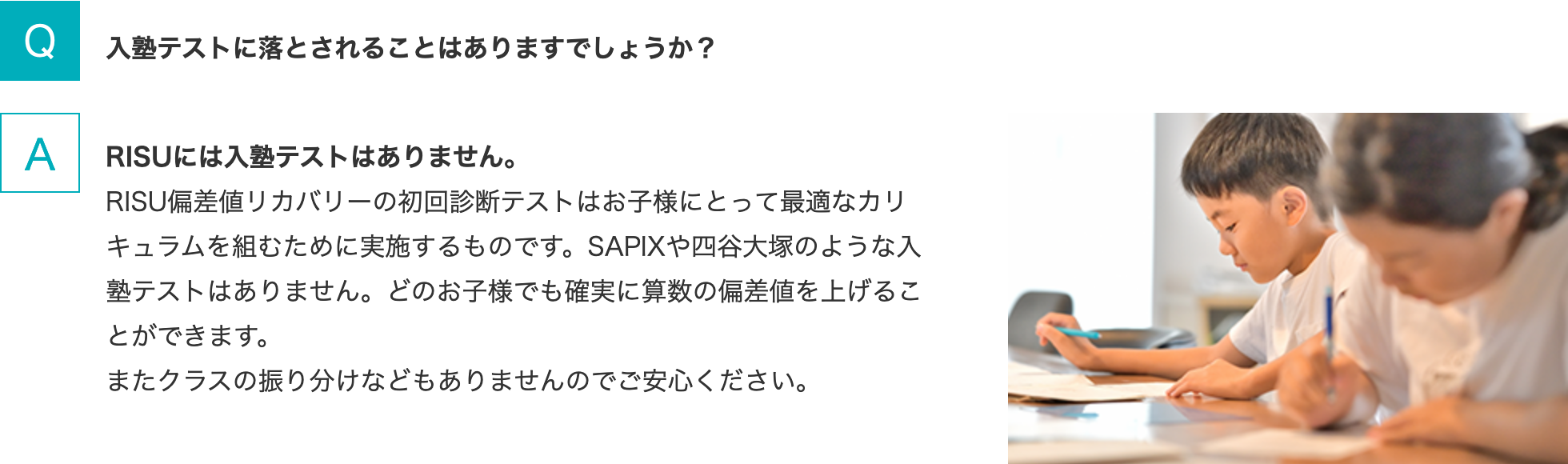 Q.入塾テストに落とされることはありますでしょうか？ A.RISUには入塾テストはありません。RISU偏差値リカバリーの初回診断テストはお子様にとって最適なカリキュラムを組むために実施するものです。SAPIXや四谷大塚のような入塾テストはありません。どのお子様でも確実に算数の偏差値を上げることができます。またクラスの振り分けなどもありませんのでご安心ください。