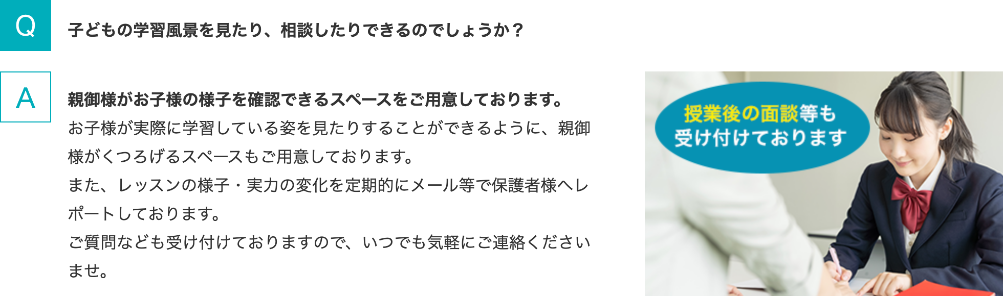 Q.子どもの学習風景を見たり、相談したりできるのでしょうか？  A.親御様がお子様の様子を確認できるスペースをご用意しております。お子様が実際に学習している姿を見たりすることができるように、親御様がくつろげるスペースもご用意しております。また、レッスンの様子・実力の変化を定期的にメール等で保護者様へレポートしております。ご質問なども受け付けておりますので、いつでも気軽にご連絡くださいませ。