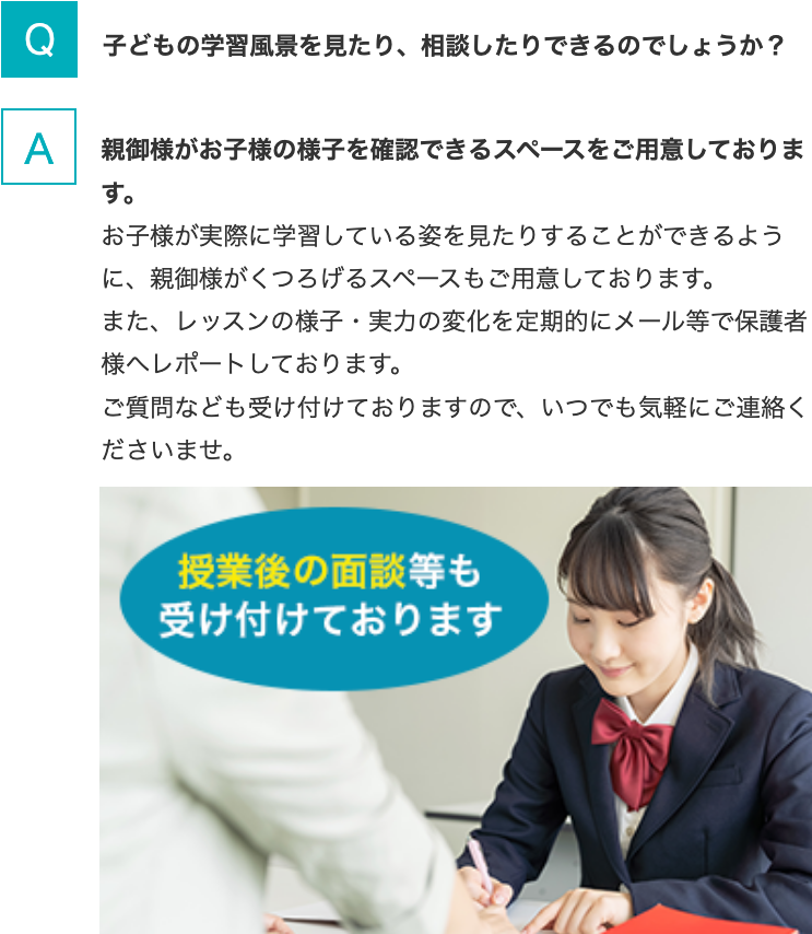 Q.子どもの学習風景を見たり、相談したりできるのでしょうか？  A.親御様がお子様の様子を確認できるスペースをご用意しております。お子様が実際に学習している姿を見たりすることができるように、親御様がくつろげるスペースもご用意しております。また、レッスンの様子・実力の変化を定期的にメール等で保護者様へレポートしております。ご質問なども受け付けておりますので、いつでも気軽にご連絡くださいませ。