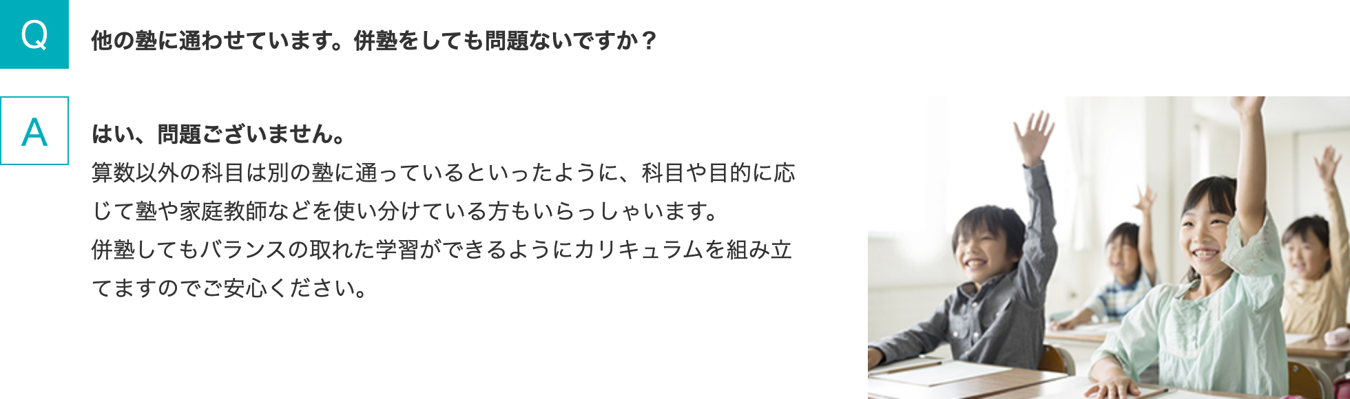 Q.他の塾に通わせています。併塾をしても問題ないですか？   A.はい、問題ございません。算数以外の科目は別の塾に通っているといったように、科目や目的に応じて塾や家庭教師などを使い分けている方もいらっしゃいます。併塾してもバランスの取れた学習ができるようにカリキュラムを組み立てますのでご安心ください。