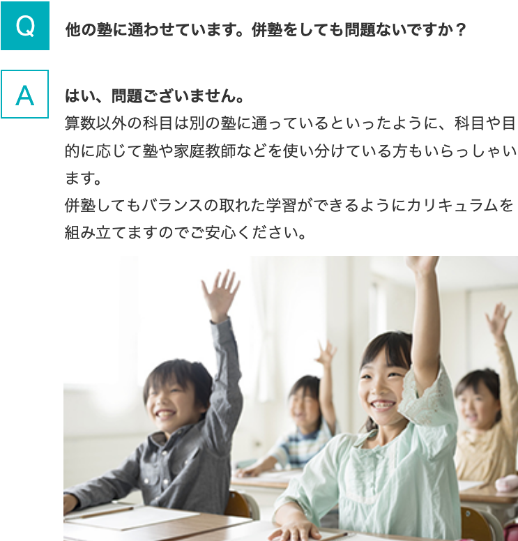 Q.他の塾に通わせています。併塾をしても問題ないですか？   A.はい、問題ございません。算数以外の科目は別の塾に通っているといったように、科目や目的に応じて塾や家庭教師などを使い分けている方もいらっしゃいます。併塾してもバランスの取れた学習ができるようにカリキュラムを組み立てますのでご安心ください。