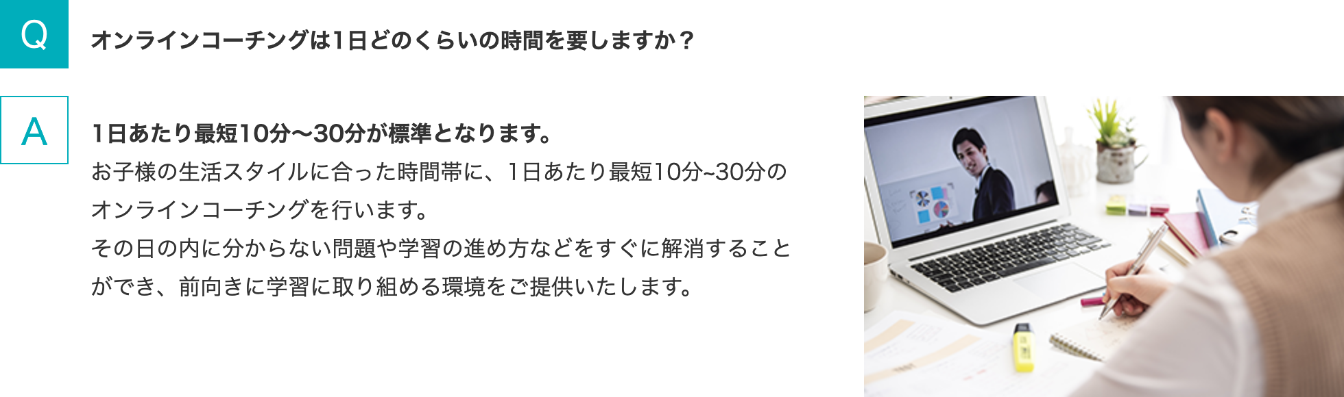 Q.オンラインコーチングは1日どのくらいの時間を要しますか？   A.1日あたり最短10分～30分が標準となります。お子様の生活スタイルに合った時間帯に、1日あたり最短10分~30分のオンラインコーチングを行います。その日の内に分からない問題や学習の進め方などをすぐに解消することができ、前向きに学習に取り組める環境をご提供いたします。