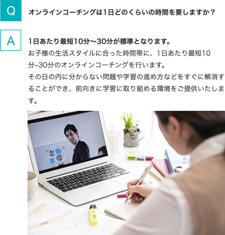 Q.オンラインコーチングは1日どのくらいの時間を要しますか？   A.1日あたり最短10分～30分が標準となります。お子様の生活スタイルに合った時間帯に、1日あたり最短10分~30分のオンラインコーチングを行います。その日の内に分からない問題や学習の進め方などをすぐに解消することができ、前向きに学習に取り組める環境をご提供いたします。