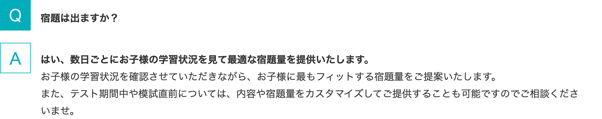 Q.宿題は出ますか？   A.はい、数日ごとにお子様の学習状況を見て最適な宿題量を提供いたします。お子様の学習状況を確認させていただきながら、お子様に最もフィットする宿題量をご提案いたします。また、テスト期間中や模試直前については、内容や宿題量をカスタマイズしてご提供することも可能ですのでご相談くださいませ。