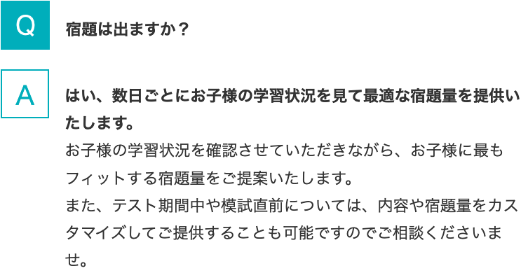 Q.宿題は出ますか？   A.はい、数日ごとにお子様の学習状況を見て最適な宿題量を提供いたします。お子様の学習状況を確認させていただきながら、お子様に最もフィットする宿題量をご提案いたします。また、テスト期間中や模試直前については、内容や宿題量をカスタマイズしてご提供することも可能ですのでご相談くださいませ。