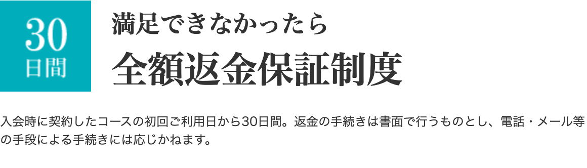満足できなかったら全額返金保証制度 入会時に契約したコースの初回ご利用日から30日間。返金の手続きは書面で行うものとし、電話・メール等の手段による手続きには応じかねます。