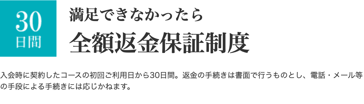 満足できなかったら全額返金保証制度  入会時に契約したコースの初回ご利用日から30日間。返金の手続きは書面で行うものとし、電話・メール等の手段による手続きには応じかねます。