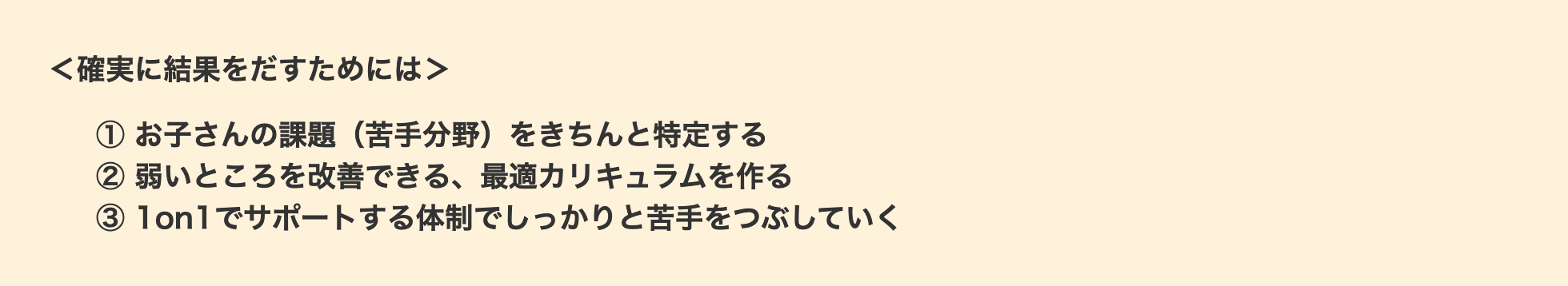 ＜確実に結果をだすためには＞① お子さんの課題（苦手分野）をきちんと特定する② 弱いところを改善できる、最適カリキュラムを作る③ 1on1でサポートする体制でしっかりと苦手をつぶしていく